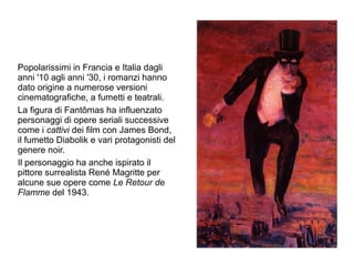 Popolarissimi in Francia e Italia dagli
anni '10 agli anni '30, i romanzi hanno
dato origine a numerose versioni
cinematografiche, a fumetti e teatrali.
La figura di Fantômas ha influenzato
personaggi di opere seriali successive
come i cattivi dei film con James Bond,
il fumetto Diabolik e vari protagonisti del
genere noir.
Il personaggio ha anche ispirato il
pittore surrealista René Magritte per
alcune sue opere come Le Retour de
Flamme del 1943.
 