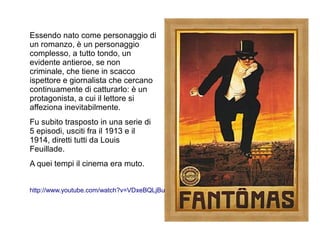 Essendo nato come personaggio di
un romanzo, è un personaggio
complesso, a tutto tondo, un
evidente antieroe, se non
criminale, che tiene in scacco
ispettore e giornalista che cercano
continuamente di catturarlo: è un
protagonista, a cui il lettore si
affeziona inevitabilmente.
Fu subito trasposto in una serie di
5 episodi, usciti fra il 1913 e il
1914, diretti tutti da Louis
Feuillade.
A quei tempi il cinema era muto.


http://www.youtube.com/watch?v=VDxeBQLjBuk
 