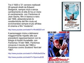 Tra il 1920 e '21 vennero realizzati
20 episodi diretti da Edward
Sedgwick, sempre muti e senza
cambiamento di stile.Si ha un inizio
di cambiamento con Fantomas di
Jean Sacha, film in bianco e nero
del 1946, abbandonando le
caratteristiche del film muto ed
avvicinandosi sempre di più all'idea
di cinema e film “moderno”.
http://www.youtube.com/watch?v=RnxN02S1vn4

Il personaggio inizia a delinearsi
maggiormente rispetto alle sue
precedenti rappresentazioni con la
trilogia di Andrè Hunebelle, con
Fantomas 70 del 1964, Fantomas
minaccia il mondo del 1965 e
Fantomas contro Scotland Yard del
1967.
http://www.youtube.com/watch?v=PkfAUbeOO3w

http://www.youtube.com/watch?v=5yscmsu8r3E
 