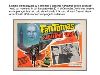 L'ultimo film realizzato su Fantomas è appunto Fantomas contro Scotland
Yard, dal momento in cui il progetto del 2011 di Cristophe Gans, che vedeva
come protagonista nel ruolo del criminale il famoso Vincent Cassel, viene
accantonato all'abbandono del progetto dell'attore.
 