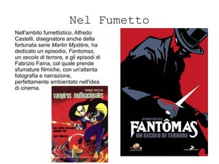 Nel Fumetto
Nell'ambito fumettistico, Alfredo
Castelli, disegnatore anche della
fortunata serie Martin Mystère, ha
dedicato un episodio, Fantomas,
un secolo di terrore, e gli episodi di
Fabrizio Faina, col quale prende
sfumature filmiche, con un'attenta
fotografia e narrazione,
perfettamente ambientato nell'idea
di cinema.
 