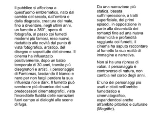 Il pubblico si affeziona a                Da una narrazione più
quest'uomo emblematico, nato dal          statica, basata
cambio del secolo, dall'ombra e           sull'impressione, a tratti
dalla disgrazia, creatura del male,       superficiale, dei primi
fino a diventare, negli ultimi anni,      episodi, in opposizione in
un fumetto a 360°, opera di               parte alla dinamicità dei
fotografia, al passo coi fumetti          romanzi fino ad una nuova
moderni più famosi, reso nuovo,           dinamicità e profondità
riadattato alle novità dal punto di       raggiunta coi fumetti, il
vista fotografico, artistico, del         cinema ha saputo raccontare
disegno e soprattutto del cinema. Il      al fumetto la sua realtà di
cinema ha influenzato                     immagine e narrativa.
positivamente, dopo un balzo              Non si ha una ripresa di
temporale di 30 anni, tramite più         valori, il personaggio è
disegnatori e artisti, il personaggio     controverso di natura, non
di Fantomas, lasciando il bianco e        cambia nel corso degli anni.
nero per non fargli perdere la sua
influenza noi e dark. Il fumetto può      E' uno dei personaggi più
sembrare più dinamico dei suoi            usati e citati nell'ambito
predecessori cinematografici, vista       fumettistico e
l'incredibile fluidità delle narrazioni   cinematografico,
fuori campo ai dialoghi alle scene        espandendosi anche
di fuga.                                  all'ambito pittorico e culturale
                                          (Magritte).
 