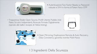 I 3 Ingredienti Della Sicurezza
•AutenticazioneTwo Factor Basata su Password
robuste e SYH in forma diToken Fisico OTP
• TrasparenzaTotale: Open Source, Proﬁli Utente Pubblici,Voti
Palesi, Scrutini Indipendenti, Ricevute Firmate Digitalmente
(ispirate alle ballot receipts di HeliosVoting)
•Open Mirroring, Duplicazione Remota & Auto
Recovery, Data Consistency garantita tramite Multi-
Paxos
 