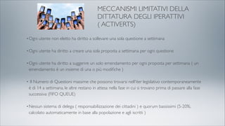 MECCANISMI LIMITATIVI DELLA
DITTATURA DEGLI IPERATTIVI
( ACTIVERTS)
•Ogni utente non eletto ha diritto a sollevare una sola questione a settimana
•Ogni utente ha diritto a creare una sola proposta a settimana per ogni questione
•Ogni utente ha diritto a suggerire un solo emendamento per ogni proposta per settimana ( un
emendamento è un insieme di una o più modiﬁche )
• Il Numero di Questioni massime che possono trovarsi nell'iter legislativo contemporaneamente
è di 14 a settimana, le altre restano in attesa nella fase in cui si trovano prima di passare alla fase
successiva (FIFO QUEUE)
•Nessun sistema di delega ( responsabilizzazione dei cittadini ) e quorum bassissimi (5-20%,
calcolato automaticamente in base alla popolazione e agli iscritti )
 