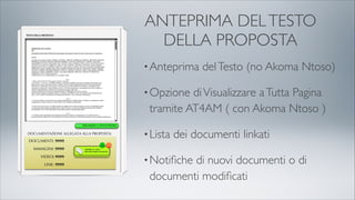 ANTEPRIMA DELTESTO
DELLA PROPOSTA
•Anteprima delTesto (no Akoma Ntoso)
•Opzione diVisualizzare aTutta Pagina
tramite AT4AM ( con Akoma Ntoso )
•Lista dei documenti linkati
•Notiﬁche di nuovi documenti o di
documenti modiﬁcati
 