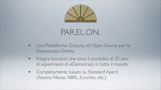 PAR.EL.ON.
• Una Piattaforma Gratuita ed Open Source per la
Democrazia Diretta
• Integra Soluzioni che sono il prodotto di 20 anni
di esperimenti di eDemocracy in tutto il mondo
• Completamente basato su Standard Aperti
(Akoma Ntoso, XBRL, EuroVoc, etc.)
 