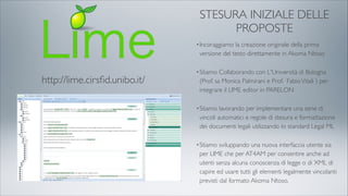 http://lime.cirsﬁd.unibo.it/
STESURA INIZIALE DELLE
PROPOSTE
•Incoraggiamo la creazione originale della prima
versione del testo direttamente in Akoma Ntoso
•Stiamo Collaborando con L'Università di Bologna
(Prof. sa Monica Palmirani e Prof. FabioVitali ) per
integrare il LIME editor in PARELON
•Stiamo lavorando per implementare una serie di
vincoli automatici e regole di stesura e formattazione
dei documenti legali utilizzando lo standard Legal ML
•Stiamo sviluppando una nuova interfaccia utente sia
per LIME che per AT4AM per consentire anche ad
utenti senza alcuna conoscenza di legge o di XML di
capire ed usare tutti gli elementi legalmente vincolanti
previsti dal formato Akoma Ntoso.
 
