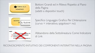 RICONOSCIMENTO INTUITIVO DEI COMPONENTI INTERATTIVI NELLA PAGINA
Bottoni Grandi ed in Rilievo Rispetto al Piano
della Pagina
(adatti a dispositivi touch)
Speciﬁco Linguaggio Graﬁco Per L’Interazione
(curvo = interattivo, spigoloso= no)
Abbandono della Sottolineatura Come Indicatore
di Link
 