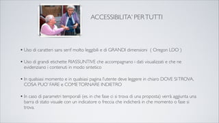 •Uso di caratteri sans serif molto leggibili e di GRANDI dimensioni ( Oregon LDO )
•Uso di grandi etichette RIASSUNTIVE che accompagnano i dati visualizzati e che ne
evidenziano i contenuti in modo sintetico
•In qualsiasi momento e in qualsiasi pagina l’utente deve leggere in chiaro DOVE SITROVA,
COSA PUO’ FARE e COMETORNARE INDIETRO
•In caso di parametri temporali (es. in che fase ci si trova di una proposta) verrà aggiunta una
barra di stato visuale con un indicatore o freccia che indicherà in che momento o fase si
trova.
ACCESSIBILITA’ PERTUTTI
 