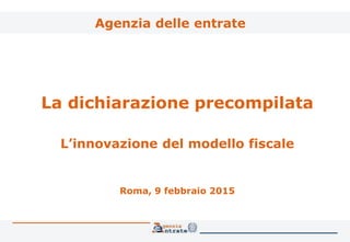 La dichiarazione precompilata
L’innovazione del modello fiscale
Roma, 9 febbraio 2015
Agenzia delle entrate
 