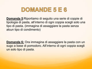 Domanda 5:Riportiamo di seguito una serie di coppie di
tipologia di pasta, all’interno di ogni coppia scegli solo una
tipo di pasta. (immagina di assaggiare la pasta senza
alcun tipo di condimento)
Domanda 6: Ora immagina di assaggiare la pasta con un
sugo a base di pomodoro. All’interno di ogni coppia scegli
un solo tipo di pasta.
 