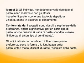Ipotesi 2: Gli individui, nonostante le varie tipologie di
pasta siano realizzate con gli stessi
ingredienti, preferiscono una tipologia rispetto a
un'altra, anche in assenza di condimento.
Confermata da: i soggetti sono riusciti a esprimere delle
preferenze, anche significative, per un certo tipo di
pasta, anche quando si tratta di pasta scondita, (senza
l’influenza di alcun tipo di condimento).
Gli unici fattori che potrebbero influenzare queste
preferenze sono la forma e la lunghezza della
pasta, criteri molto utilizzati durante l’acquisto della pasta.
 