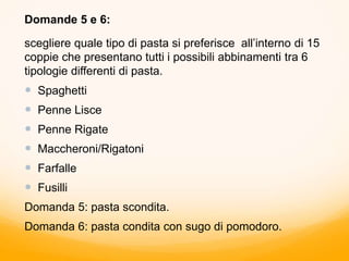 Domande 5 e 6:
scegliere quale tipo di pasta si preferisce all’interno di 15
coppie che presentano tutti i possibili abbinamenti tra 6
tipologie differenti di pasta.
 Spaghetti
 Penne Lisce
 Penne Rigate
 Maccheroni/Rigatoni
 Farfalle
 Fusilli
Domanda 5: pasta scondita.
Domanda 6: pasta condita con sugo di pomodoro.
 