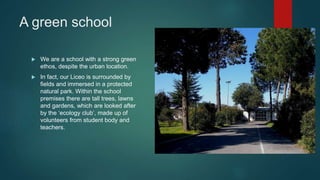A green school
 We are a school with a strong green
ethos, despite the urban location.
 In fact, our Liceo is surrounded by
fields and immersed in a protected
natural park. Within the school
premises there are tall trees, lawns
and gardens, which are looked after
by the ‘ecology club’, made up of
volunteers from student body and
teachers.
 