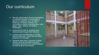 Our curriculum
 We are a Secondary School specialised
in scientific studies. An emphasis is
placed on subjects such as Maths,
Sciences, Physics, however the
curriculum is varied including also Latin,
Italian, ESL, History, Art History,
Philosophy.
 At the end of year 5, students sit a
national exam to get their diploma.
 Lessons are from Monday to Friday,
from 8 until 2 pm. There are two short
breaks of 15 minutes.
 Students take part in projects outside
school, such as scientific olympics,
university seminars and masterclasses,
as well as sport tournments.
 