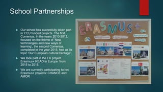 School Partnerships
 Our school has succesfully taken part
in 2 EU funded projects. The first
Comenius, in the years 2010-2012,
focused on the theme of ‘New
technologies and new ways of
learning’, the second Comenius,
completed in the year 2015, had as its
topic ‘Our European cultural heritage’.
 We took part in the EU project
Erasmus+ READ in Europe from
2015 to 2018.
 We are currently participating to two
Erasmus+ projects: CHANCE and
AMOR
 