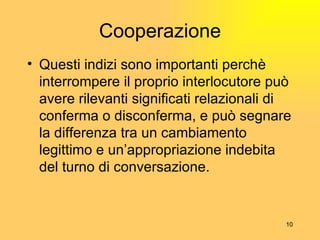 Cooperazione Questi indizi sono importanti perch è  interrompere il proprio interlocutore può avere rilevanti significati relazionali di conferma o disconferma, e può segnare la differenza tra un cambiamento legittimo e un’appropriazione indebita del turno di conversazione. 