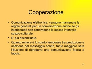 Cooperazione Comunicazione elettronica: vengono mantenute le regole generali per un conversazione anche se gli interlocutori non condividono lo stesso intervallo spazio-culturale. E’ più distanziante. Quanto minore è lo scarto temporale tra produzione e ricezione del messaggio scritto, tanto maggiore sarà l’illusione di riprodurre una comunicazione faccia a faccia. 