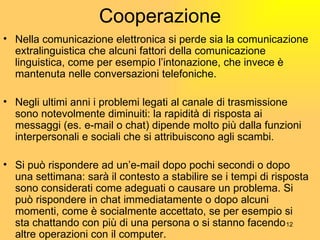 Cooperazione Nella comunicazione elettronica si perde sia la comunicazione extralinguistica che alcuni fattori della comunicazione linguistica, come per esempio l’intonazione, che invece è mantenuta nelle conversazioni telefoniche. Negli ultimi anni i problemi legati al canale di trasmissione sono notevolmente diminuiti: la rapidità di risposta ai messaggi (es. e-mail o chat) dipende molto più dalla funzioni interpersonali e sociali che si attribuiscono agli scambi. Si può rispondere ad un’e-mail dopo pochi secondi o dopo una settimana: sar à  il contesto a stabilire se i tempi di risposta sono considerati come adeguati o causare un problema. Si può rispondere in chat immediatamente o dopo alcuni momenti, come è socialmente accettato, se per esempio si sta chattando con pi ù  di una persona o si stanno facendo altre operazioni con il computer. 
