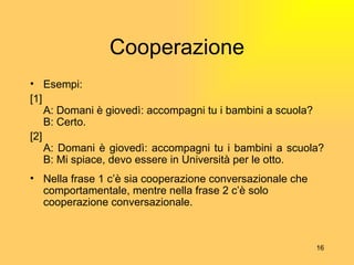 Cooperazione Esempi: [1] A: Domani  è  gioved ì : accompagni tu i bambini a scuola? B: Certo. [2] A: Domani  è  gioved ì : accompagni tu i bambini a scuola? B: Mi spiace, devo essere in Universit à  per le otto. Nella frase 1 c’ è  sia cooperazione conversazionale che comportamentale, mentre nella frase 2 c’ è  solo cooperazione conversazionale. 
