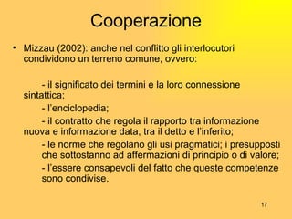 Cooperazione Mizzau (2002):  anche nel conflitto gli interlocutori condividono un terreno comune, ovvero: - il significato dei termini e la loro connessione  sintattica; - l’enciclopedia; - il contratto che regola il rapporto tra informazione  nuova e informazione data, tra il detto e l’inferito; - le norme che regolano gli usi pragmatici; i presupposti  che sottostanno ad affermazioni di principio o di valore; - l’essere consapevoli del fatto che queste competenze  sono condivise. 