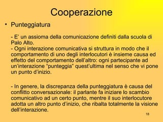 Cooperazione Punteggiatura - E’ un assioma della comunicazione definiti dalla scuola di Palo Alto. -  Ogni interazione comunicativa si struttura in modo che il comportamento di uno degli interlocutori è insieme causa ed effetto del comportamento dell’altro: ogni partecipante ad un’interazione “punteggia ”  quest’ultima nel senso che vi pone un punto d’inizio. - In genere, la discrepanza della punteggiatura  è  causa del conflitto conversazionale: il parlante fa iniziare lo scambio comunicativo ad un certo punto, mentre il suo interlocutore adotta un altro punto d’inizio, che ribalta totalmente la visione dell’interazione. 