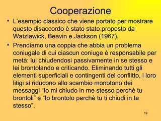 Cooperazione L’esempio classico che viene portato per mostrare questo disaccordo  è  stato stato proposto da Watzlawick, Beavin e Jackson (1967). Prendiamo una coppia che abbia un problema coniugale di cui ciascun coniuge  è  responsabile per met à : lui chiudendosi passivamente in se stesso e lei brontolando e criticando. Eliminando tutti gli elementi superficiali e contingenti del conflitto, i loro litigi si riducono allo scambio monotono dei messaggi  “ Io mi chiudo in me stesso perch è  tu brontoli ”  e  “ Io brontolo perch è  tu ti chiudi in te stesso ” .  