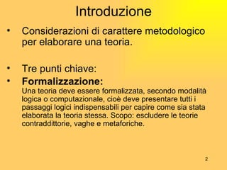 Introduzione Considerazioni di carattere metodologico per elaborare una teoria. Tre punti chiave: Formalizzazione: Una teoria deve essere formalizzata, secondo modalità logica o computazionale, cioè deve presentare tutti i passaggi logici indispensabili per capire come sia stata elaborata la teoria stessa. Scopo: escludere le teorie contraddittorie, vaghe e metaforiche. 