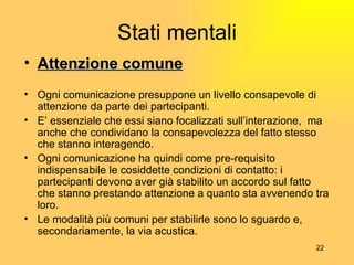 Stati mentali Attenzione comune Ogni comunicazione presuppone un livello consapevole di attenzione da parte dei partecipanti. E’  essenziale che essi siano focalizzati sull’interazione,  ma anche che condividano la consapevolezza del fatto stesso che stanno interagendo. Ogni comunicazione ha quindi come pre-requisito indispensabile le cosiddette condizioni di contatto: i partecipanti devono aver gi à  stabilito un accordo sul fatto che stanno prestando attenzione a quanto sta avvenendo tra loro. Le modalit à  pi ù  comuni per stabilirle sono lo sguardo e, secondariamente, la via acustica. 