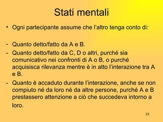 Stati mentali Ogni partecipante assume che l’altro tenga conto di: Quanto detto/fatto da A e B. - Quanto detto/fatto da C, D o altri, purché sia comunicativo nei confronti di A o B, o purché acquisisca rilevanza mentre è in atto l’interazione tra A e B. - Quanto è accaduto durante l’interazione, anche se non compiuto né da loro né da altre persone, purché A e B prestassero attenzione a ciò che succedeva intorno a loro.   
