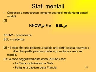 Stati mentali Credenza e conoscenza vengono espressi mediante operatori modali: [3] KNOW x p  ≡  p   Ʌ  BEL x p KNOW = conoscenza BEL = credenza [3] = il fatto che una persona  x  sappia una certa cosa  p  equivale a  dire che quella persona crede in  p , e che  p  è vero nel  mondo. Es: io sono soggettivamente certo (KNOW) che: - La Terra ruota intorno al Sole. - Parigi è la capitale della Francia. 