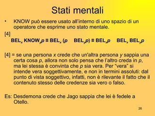 Stati mentali KNOW può essere usato all’interno di uno spazio di un operatore che esprime uno stato mentale. [4] BEL x  KNOW y p  ≡ BEL x   ( p   Ʌ  BEL y p ) ≡ BEL x p   Ʌ  BEL x  BEL y p [4] = se una persona  x  crede che un'altra persona  y  sappia una certa cosa  p , allora non solo pensa che l’altro creda in  p , ma lei stessa è convinta che  p  sia vera. Per “vera” si intende vera soggettivamente, e non in termini assoluti: dal punto di vista soggettivo, infatti, non è rilevante il fatto che il contenuto stesso delle credenze sia vero o falso. Es: Desdemona crede che Jago sappia che lei è fedele a Otello. 