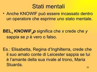 Stati mentali Anche KNOWIF può essere incassato dentro un operatore che esprime uno stato mentale. BEL x  KNOWIF y p  significa che  x  crede che  y  sappia se  p  è vero o falso. Es.: Elisabetta, Regina d’Inghilterra, crede che il suo amato conte di Leicester sappia se lui è l’amante della sua rivale al trono, Maria Stuarda.  
