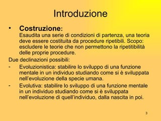 Introduzione Costruzione : Esaudita una serie di condizioni di partenza, una teoria deve essere costituita da procedure ripetibili. Scopo: escludere le teorie che non permettono la ripetitibilità delle proprie procedure. Due declinazioni possibili: Evoluzionistica: stabilire lo sviluppo di una funzione mentale in un individuo studiando come si è sviluppata nell’evoluzione della specie umana. Evolutiva: stabilire lo sviluppo di una funzione mentale in un individuo studiando come si è sviluppata nell’evoluzione di quell’individuo, dalla nascita in poi. 