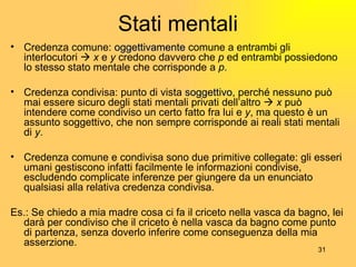 Stati mentali Credenza comune:  oggettivamente  comune a entrambi gli interlocutori     x  e  y  credono davvero che  p  ed entrambi possiedono lo stesso stato mentale che corrisponde a  p . Credenza condivisa: punto di vista  soggettivo , perché nessuno può mai essere sicuro degli stati mentali privati dell’altro     x  può intendere come condiviso un certo fatto fra lui e  y , ma questo è un assunto soggettivo, che non sempre corrisponde ai reali stati mentali di  y . Credenza comune e condivisa sono due primitive collegate: gli esseri umani gestiscono infatti facilmente le informazioni condivise, escludendo complicate inferenze per giungere da un enunciato qualsiasi alla relativa credenza condivisa. Es.: Se chiedo a mia madre cosa ci fa il criceto nella vasca da bagno, lei darà per condiviso che il criceto è nella vasca da bagno come punto di partenza, senza doverlo inferire come conseguenza della mia asserzione. 
