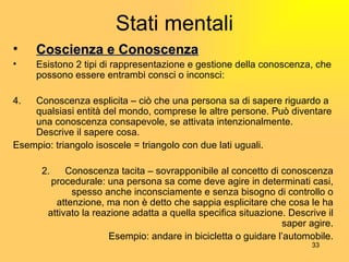 Stati mentali Coscienza e Conoscenza Esistono 2 tipi di rappresentazione e gestione della conoscenza, che possono essere entrambi consci o inconsci: Conoscenza esplicita – ciò che una persona sa di sapere riguardo a qualsiasi entità del mondo, comprese le altre persone. Può diventare una conoscenza consapevole, se attivata intenzionalmente. Descrive il sapere cosa. Esempio: triangolo isoscele = triangolo con due lati uguali. 2. Conoscenza tacita – sovrapponibile al concetto di conoscenza procedurale: una persona sa come deve agire in determinati casi, spesso anche inconsciamente e senza bisogno di controllo o attenzione, ma non è detto che sappia esplicitare che cosa le ha attivato la reazione adatta a quella specifica situazione. Descrive il saper agire. Esempio: andare in bicicletta o guidare l’automobile. 