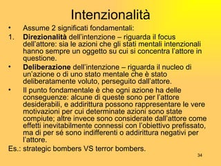 Intenzionalità Assume 2 significati fondamentali: 1. Direzionalità  dell’intenzione – riguarda il focus dell’attore: sia le azioni che gli stati mentali intenzionali hanno sempre un oggetto su cui si concentra l’attore in questione. Deliberazione  dell’intenzione – riguarda il nucleo di un’azione o di uno stato mentale che è stato deliberatamente voluto, perseguito dall’attore. Il punto fondamentale è che ogni azione ha delle conseguenze: alcune di queste sono per l’attore desiderabili, e addirittura possono rappresentare le vere motivazioni per cui determinate azioni sono state compiute; altre invece sono considerate dall’attore come effetti inevitabilmente connessi con l’obiettivo prefissato, ma di per sé sono indifferenti o addirittura negativi per l’attore. Es.: strategic bombers VS terror bombers. 