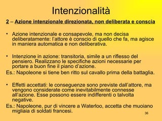 Intenzionalità 2  –  Azione intenzionale direzionata, non deliberata e conscia Azione intenzionale e consapevole, ma non decisa deliberatamente: l’attore è conscio di quello che fa, ma agisce in maniera automatica e non deliberativa. Intenzione in azione: transitoria, simile a un riflesso del pensiero. Realizzano le specifiche azioni necessarie per portare a buon fine il piano d’azione. Es.: Napoleone si tiene ben ritto sul cavallo prima della battaglia. Effetti accettati: le conseguenze sono previste dall’attore, ma vengono considerate come inevitabilmente connesse all’azione. Esse possono essere indifferenti o talvolta negative. Es.: Napoleone, pur di vincere a Waterloo, accetta che muoiano migliaia di soldati francesi. 