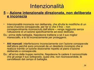Intenzionalità 5  –  Azione intenzionale direzionata, non deliberata e inconscia Intenzionalità inconscia non deliberata, che sfrutta le modifiche di un corso d’azione consapevole, per far sì che il fine – non consapevolmente riconosciuto dall’attore – venga raggiunto senza l’attuazione di un’azione specificamente ad esso dedicata. Es.: prima della battaglia, Napoleone trattiene a sé il suo miglior maresciallo, e lo fa inconsciamente per proteggersi. Atti mancati : interferiscono inconsciamente con l’azione consapevole dell’attore perché sono provocati da un desiderio inconscio che si realizza tramite un’azione dissonante rispetto al piano d’azione deliberato e consapevole. Es.: all’arrivo delle truppe nemiche, Napoleone fa cadere il cannocchiale che gli porge il suo sottoposto, quasi che, non riconoscendole, le cancellasse dal campo di battaglia. 