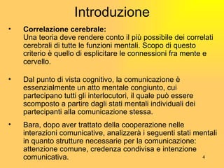 Introduzione Correlazione cerebrale: Una teoria deve rendere conto il pi ù  possibile dei correlati cerebrali di tutte le funzioni mentali. Scopo di questo criterio  è  quello di esplicitare le connessioni fra mente e cervello. Dal punto di vista cognitivo, la comunicazione  è  essenzialmente un atto mentale congiunto, cui partecipano tutti gli interlocutori, il quale può essere scomposto a partire dagli stati mentali individuali dei partecipanti alla comunicazione stessa. Bara, dopo aver trattato della cooperazione nelle interazioni comunicative, analizzer à  i seguenti stati mentali in quanto strutture necessarie per la comunicazione: attenzione comune, credenza condivisa e intenzione comunicativa. 