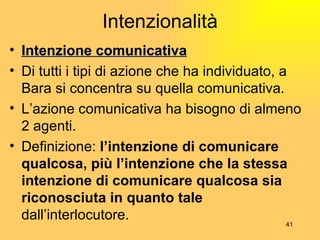 Intenzionalità Intenzione comunicativa Di tutti i tipi di azione che ha individuato, a Bara si concentra su quella comunicativa. L’azione comunicativa ha bisogno di almeno 2 agenti. Definizione:  l’intenzione di comunicare qualcosa, più l’intenzione che la stessa intenzione di comunicare qualcosa sia riconosciuta in quanto tale  dall’interlocutore. 