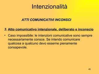 Intenzionalità   ATTI COMUNICATIVI INCONSCI 3.  Atto comunicativo intenzionale, deliberato e inconscio Caso impossibile: le intenzioni comunicative sono sempre necessariamente consce. Se intendo comunicare qualcosa a qualcuno devo esserne pienamente consapevole. 