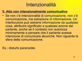 Intenzionalità 5. Atto non intenzionalmente comunicativo Se non c’ è  intenzionalit à  di comunicazione, non c’ è  comunicazione, ma estrazione di informazione. Un interlocutore può estrarre informazione da qualsiasi cosa, attribuire significato a qualsiasi azione del parlante, anche se il contesto non autorizza minimamente a pensare che il parlante avesse intenzione di comunicare alcunché. Non riguarda la sfera della comunicazione. Es.: disturbi paranoidei. 