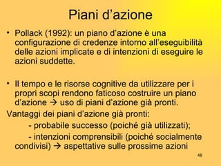 Piani d’azione Pollack (1992): un piano d’azione è una configurazione di credenze intorno all’eseguibilità delle azioni implicate e di intenzioni di eseguire le azioni suddette. Il tempo e le risorse cognitive da utilizzare per i propri scopi rendono faticoso costruire un piano d’azione    uso di piani d’azione già pronti. Vantaggi dei piani d’azione già pronti: - probabile successo (poiché già utilizzati); - intenzioni comprensibili (poiché socialmente  condivisi)    aspettative sulle prossime azioni 