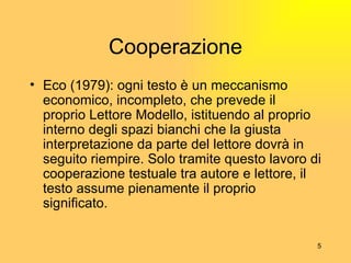 Cooperazione Eco (1979):  ogni testo è un meccanismo economico, incompleto, che prevede il proprio Lettore Modello, istituendo al proprio interno degli spazi bianchi che la giusta interpretazione da parte del lettore dovrà in seguito riempire. Solo tramite questo lavoro di cooperazione testuale tra autore e lettore, il testo assume pienamente il proprio significato. 
