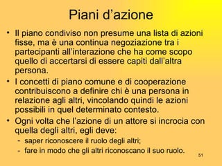 Piani d’azione Il piano condiviso non presume una lista di azioni fisse, ma è una continua negoziazione tra i partecipanti all’interazione che ha come scopo quello di accertarsi di essere capiti dall’altra persona. I concetti di piano comune e di cooperazione contribuiscono a definire chi è una persona in relazione agli altri, vincolando quindi le azioni possibili in quel determinato contesto. Ogni volta che l’azione di un attore si incrocia con quella degli altri, egli deve: saper riconoscere il ruolo degli altri; - fare in modo che gli altri riconoscano il suo ruolo. 