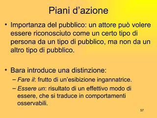 Piani d’azione Importanza del pubblico: un attore può volere essere riconosciuto come un certo tipo di persona da un tipo di pubblico, ma non da un altro tipo di pubblico. Bara introduce una distinzione: Fare il : frutto di un’esibizione ingannatrice. Essere un : risultato di un effettivo modo di essere, che si traduce in comportamenti osservabili. 