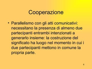 Cooperazione Parallelismo con gli atti comunicativi: necessitano la presenza di almeno due partecipanti  entrambi intenzionati a generarlo insieme: la costruzione del significato ha luogo nel momento in cui i due partecipanti mettono in comune la propria parte. 