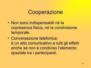Cooperazione Non sono indispensabili né la copresenza fisica, né la condivisione temporale. Conversazione telefonica: è un atto comunicativo a tutti gli effetti anche se non è condiviso l’elemento spaziale tra i partecipanti. 