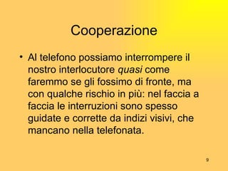 Cooperazione Al telefono possiamo interrompere il nostro interlocutore  quasi  come faremmo se gli fossimo di fronte, ma con qualche rischio in pi ù : nel faccia a faccia le interruzioni sono spesso guidate e corrette da indizi visivi, che mancano nella telefonata. 